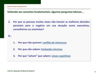 Governança Corporativa

Voltando aos conceitos fundamentais: algumas perguntas básicas...

2.

Por que as pessoas muitas vezes não tomam as melhores decisões
possíveis para o negócio em sua atuação como executivos,
conselheiros ou acionistas?

R.:
1.

Por que não querem: conflito de interesses

2.

Por que não sabem: limitações técnicas

3.

Por que “acham” que sabem: vieses cognitivos

Prof. Dr. Alexandre Di Miceli da Silveira®

13

 