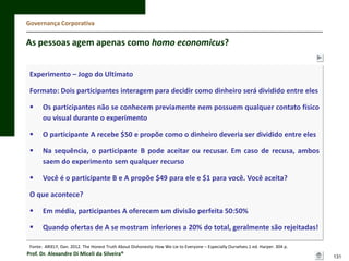 Governança Corporativa

As pessoas agem apenas como homo economicus?
Experimento – Jogo do Ultimato
Formato: Dois participantes interagem para decidir como dinheiro será dividido entre eles


Os participantes não se conhecem previamente nem possuem qualquer contato físico
ou visual durante o experimento



O participante A recebe $50 e propõe como o dinheiro deveria ser dividido entre eles



Na sequência, o participante B pode aceitar ou recusar. Em caso de recusa, ambos
saem do experimento sem qualquer recurso



Você é o participante B e A propõe $49 para ele e $1 para você. Você aceita?

O que acontece?


Em média, participantes A oferecem um divisão perfeita 50:50%



Quando ofertas de A se mostram inferiores a 20% do total, geralmente são rejeitadas!

Fonte: ARIELY, Dan. 2012. The Honest Truth About Dishonesty: How We Lie to Everyone – Especially Ourselves.1 ed. Harper. 304 p.

Prof. Dr. Alexandre Di Miceli da Silveira®

131

 