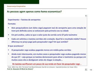 Governança Corporativa

As pessoas agem apenas como homo economicus?
Experimento – Taxistas de aeroportos
Formato:


Dois pesquisadores (um deles cego) pegavam taxi do aeroporto para uma estação de
trem pré-definida como se estivessem pela primeira vez na cidade



Em pré-análise, sabia-se que o valor justo da corrida seria $7 pelo taxímetro



Cada um solicitou a taxistas corridas até a estação. Qual foi o resultado médio? Houve
diferença no preço pago pelo pesquisador cego? Em que sentido?

O que aconteceu?


O pesquisador cego acabou pagando menos em média pelas corridas



Ainda mais interessante, em muitos casos o pesquisador cego acabou pagando menos
do que $7 – seja porque os taxistas demoravam para ativar o taxímetro ou porque em
muitos casos eles o desligavam antes de chegar à estação...

Os taxistas sacrificaram um pouco de sua renda em favor do pesquisador cego...
Fonte: ARIELY, Dan. 2012. The Honest Truth About Dishonesty: How We Lie to Everyone – Especially Ourselves.1 ed. Harper. 304 p.

Prof. Dr. Alexandre Di Miceli da Silveira®

133

 