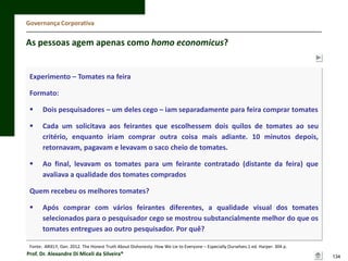 Governança Corporativa

As pessoas agem apenas como homo economicus?

Experimento – Tomates na feira

Formato:


Dois pesquisadores – um deles cego – iam separadamente para feira comprar tomates



Cada um solicitava aos feirantes que escolhessem dois quilos de tomates ao seu
critério, enquanto iriam comprar outra coisa mais adiante. 10 minutos depois,
retornavam, pagavam e levavam o saco cheio de tomates.



Ao final, levavam os tomates para um feirante contratado (distante da feira) que
avaliava a qualidade dos tomates comprados

Quem recebeu os melhores tomates?


Após comprar com vários feirantes diferentes, a qualidade visual dos tomates
selecionados para o pesquisador cego se mostrou substancialmente melhor do que os
tomates entregues ao outro pesquisador. Por quê?

Fonte: ARIELY, Dan. 2012. The Honest Truth About Dishonesty: How We Lie to Everyone – Especially Ourselves.1 ed. Harper. 304 p.

Prof. Dr. Alexandre Di Miceli da Silveira®

134

 