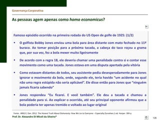Governança Corporativa

As pessoas agem apenas como homo economicus?

Famoso episódio ocorrido na primeira rodada do US Open de golfe de 1925: (1/2)



O golfista Bobby Jones enviou uma bola para área distante com mato fechado no 11º
buraco. Ao tomar posição para a próxima tacada, a cabeça do taco roçou a grama
que, por sua vez, fez a bola mexer muito ligeiramente



De acordo com a regra 18, ele deveria chamar uma penalidade contra si e contar esse
movimento como uma tacada. Jones estava em uma disputa apertada pela vitória



Como estavam distantes de todos, seu assistente pediu desesperadamente para Jones
ignorar o movimento da bola, onde, segundo ele, teria havido “um acidente no qual
não uma regra estúpida não seria aplicável”. Ele disse então para Jones que “ninguém
jamais ficaria sabendo”



Jones respondeu “Eu ficarei. E você também”. Ele deu a tacada e chamou a
penalidade para si. Ao explicar o ocorrido, até seu principal oponente afirmou que a
bola poderia ter apenas tremido e voltado ao lugar original

Fonte: ARIELY, Dan. 2012. The Honest Truth About Dishonesty: How We Lie to Everyone – Especially Ourselves.1 ed. Harper. 304 p.

Prof. Dr. Alexandre Di Miceli da Silveira®

135

 