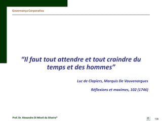 Governança Corporativa

“Il faut tout attendre et tout craindre du
temps et des hommes”
Luc de Clapiers, Marquis De Vauvenargues
Réflexions et maximes, 102 (1746)

Prof. Dr. Alexandre Di Miceli da Silveira®

139

 