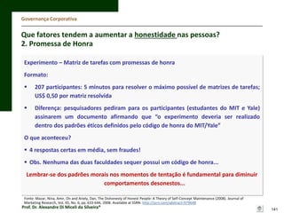 Governança Corporativa

Que fatores tendem a aumentar a honestidade nas pessoas?
2. Promessa de Honra
Experimento – Matriz de tarefas com promessas de honra

Formato:


207 participantes: 5 minutos para resolver o máximo possível de matrizes de tarefas;
US$ 0,50 por matriz resolvida



Diferença: pesquisadores pediram para os participantes (estudantes do MIT e Yale)
assinarem um documento afirmando que “o experimento deveria ser realizado
dentro dos padrões éticos definidos pelo código de honra do MIT/Yale”

O que aconteceu?
 4 respostas certas em média, sem fraudes!

 Obs. Nenhuma das duas faculdades sequer possui um código de honra...
Lembrar-se dos padrões morais nos momentos de tentação é fundamental para diminuir
comportamentos desonestos...
Fonte: Mazar, Nina, Amir, On and Ariely, Dan, The Dishonesty of Honest People: A Theory of Self-Concept Maintenance (2008). Journal of
Marketing Research, Vol. 45, No. 6, pp. 633-644, 2008. Available at SSRN: http://ssrn.com/abstract=979648

Prof. Dr. Alexandre Di Miceli da Silveira®

141

 