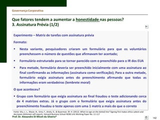 Governança Corporativa

Que fatores tendem a aumentar a honestidade nas pessoas?
3. Assinatura Prévia (1/2)
Experimento – Matriz de tarefas com assinatura prévia

Formato:


Nesta variante, pesquisadores criaram um formulário para que os voluntários
preenchessem o número de questões que afirmavam ter acertado;



Formulário estruturado para se tornar parecido com o preenchido para o IR dos EUA



Para metade, formulário deveria ser preenchido inicialmente com uma assinatura ao
final confirmando as informações (assinatura como verificação); Para a outra metade,
formulário exigia assinatura antes do preenchimento afirmando que todas as
informações eram verdadeiras (lembrete moral)

O que aconteceu?
 Grupo com formulário que exigia assinatura ao final fraudou o teste adicionando cerca
de 4 matrizes extras. Já o grupo com o formulário que exigia assinatura antes do
preenchimento fraudou o teste apenas com uma 1 matriz a mais do que o correto
Fonte: Shu, L. L., Mazar, N., Gino, F., Ariely, D., & Bazerman, M. H. (2012). When to sign on the dotted line? Signing first makes ethics salient and
decreases dishonest self-reports. Harvard Business School NOM Unit Working Paper No. 11-117

Prof. Dr. Alexandre Di Miceli da Silveira®

142

 
