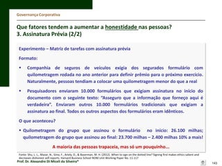 Governança Corporativa

Que fatores tendem a aumentar a honestidade nas pessoas?
3. Assinatura Prévia (2/2)
Experimento – Matriz de tarefas com assinatura prévia

Formato:


Companhia de seguros de veículos exigia dos segurados formulário com
quilometragem rodada no ano anterior para definir prêmio para o próximo exercício.
Naturalmente, pessoas tendiam a colocar uma quilometragem menor do que a real



Pesquisadores enviaram 10.000 formulários que exigiam assinatura no início do
documento com o seguinte texto: “Asseguro que a informação que forneço aqui é
verdadeira”. Enviaram outros 10.000 formulários tradicionais que exigiam a
assinatura ao final. Todos os outros aspectos dos formulários eram idênticos.

O que aconteceu?
 Quilometragem do grupo que assinou o formulário no início: 26.100 milhas;
quilometragem do grupo que assinou ao final: 23.700 milhas – 2.400 milhas 10% a mais!
A maioria das pessoas trapaceia, mas só um pouquinho...
Fonte: Shu, L. L., Mazar, N., Gino, F., Ariely, D., & Bazerman, M. H. (2012). When to sign on the dotted line? Signing first makes ethics salient and
decreases dishonest self-reports. Harvard Business School NOM Unit Working Paper No. 11-117

Prof. Dr. Alexandre Di Miceli da Silveira®

143

 