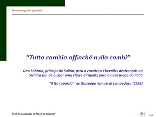 Governança Corporativa

“Tutto cambia affinché nulla cambi”
Don Fabrizio, príncipe de Salina, para o cavaleiro Chevalley destronado na
Sicilia a fim de buscar uma classe dirigente para o novo Rieno da Itália
"il Gattopardo" de Giuseppe Tomasi di Lampedusa (1958)

Prof. Dr. Alexandre Di Miceli da Silveira®

144

 