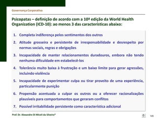 Governança Corporativa

Psicopatas – definição de acordo com a 10ª edição da World Health
Organization (ICD-10): ao menos 3 das características abaixo:
1. Completa indiferença pelos sentimentos dos outros
2. Atitude grosseira e persistente de irresponsabilidade e desrespeito por
normas sociais, regras e obrigações
3. Incapacidade de manter relacionamentos duradouros, embora não tendo
nenhuma dificuldade em estabelecê-los
4. Tolerância muito baixa à frustração e um baixo limite para gerar agressões,
incluindo violência
5. Incapacidade de experimentar culpa ou tirar proveito de uma experiência,
particularmente punição
6. Propensão acentuada a culpar os outros ou a oferecer racionalizações
plausíveis para comportamentos que geraram conflitos
7. Possível irritabilidade persistente como característica adicional
Prof. Dr. Alexandre Di Miceli da Silveira®

145

 