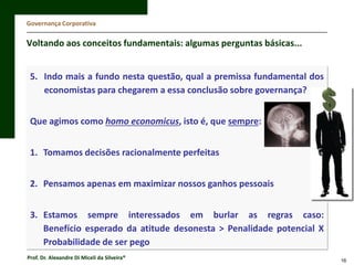 Governança Corporativa

Voltando aos conceitos fundamentais: algumas perguntas básicas...
5. Indo mais a fundo nesta questão, qual a premissa fundamental dos
economistas para chegarem a essa conclusão sobre governança?
Que agimos como homo economicus, isto é, que sempre:
1. Tomamos decisões racionalmente perfeitas

2. Pensamos apenas em maximizar nossos ganhos pessoais
3. Estamos sempre interessados em burlar as regras caso:
Benefício esperado da atitude desonesta > Penalidade potencial X
Probabilidade de ser pego
Prof. Dr. Alexandre Di Miceli da Silveira®

16

 
