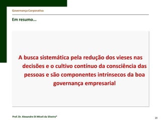 Governança Corporativa

Em resumo...

A busca sistemática pela redução dos vieses nas
decisões e o cultivo contínuo da consciência das
pessoas e são componentes intrínsecos da boa
governança empresarial

Prof. Dr. Alexandre Di Miceli da Silveira®

20

 