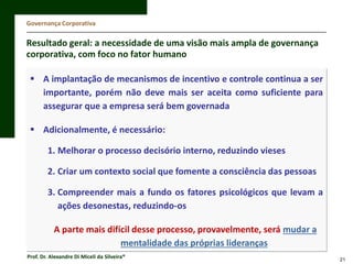 Governança Corporativa

Resultado geral: a necessidade de uma visão mais ampla de governança
corporativa, com foco no fator humano
 A implantação de mecanismos de incentivo e controle continua a ser
importante, porém não deve mais ser aceita como suficiente para
assegurar que a empresa será bem governada
 Adicionalmente, é necessário:
1. Melhorar o processo decisório interno, reduzindo vieses
2. Criar um contexto social que fomente a consciência das pessoas
3. Compreender mais a fundo os fatores psicológicos que levam a
ações desonestas, reduzindo-os
A parte mais difícil desse processo, provavelmente, será mudar a
mentalidade das próprias lideranças
Prof. Dr. Alexandre Di Miceli da Silveira®

21

 