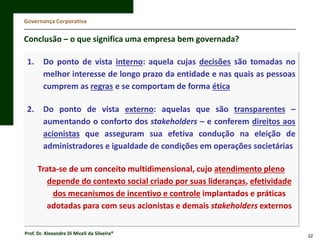 Governança Corporativa

Conclusão – o que significa uma empresa bem governada?
1.

Do ponto de vista interno: aquela cujas decisões são tomadas no
melhor interesse de longo prazo da entidade e nas quais as pessoas
cumprem as regras e se comportam de forma ética

2.

Do ponto de vista externo: aquelas que são transparentes –
aumentando o conforto dos stakeholders – e conferem direitos aos
acionistas que asseguram sua efetiva condução na eleição de
administradores e igualdade de condições em operações societárias
Trata-se de um conceito multidimensional, cujo atendimento pleno
depende do contexto social criado por suas lideranças, efetividade
dos mecanismos de incentivo e controle implantados e práticas
adotadas para com seus acionistas e demais stakeholders externos

Prof. Dr. Alexandre Di Miceli da Silveira®

22

 