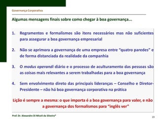 Governança Corporativa

Algumas mensagens finais sobre como chegar à boa governança...
1.

Regramentos e formalismos são itens necessários mas não suficientes
para assegurar a boa governança empresarial

2.

Não se aprimora a governança de uma empresa entre “quatro paredes” e
de forma distanciada da realidade da companhia

3.

O modus operandi diário e o processo de aculturamento das pessoas são
as coisas mais relevantes a serem trabalhadas para a boa governança

4.

Sem envolvimento direto das principais lideranças – Conselho e DiretorPresidente – não há boa governança corporativa na prática

Lição é sempre a mesma: o que importa é a boa governança para valer, e não
a governança dos formalismos para “inglês ver”
Prof. Dr. Alexandre Di Miceli da Silveira®

23

 