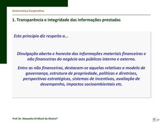 Governança Corporativa

1. Transparência e integridade das informações prestadas

Este princípio diz respeito a...

Divulgação aberta e honesta das informações materiais financeiras e
não financeiras do negócio aos públicos interno e externo.
Entre as não financeiras, destacam-se aquelas relativas a modelo de
governança, estrutura de propriedade, políticas e diretrizes,
perspectivas estratégicas, sistemas de incentivos, avaliação de
desempenho, impactos socioambientais etc.

Prof. Dr. Alexandre Di Miceli da Silveira®

27

 