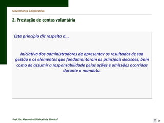 Governança Corporativa

2. Prestação de contas voluntária

Este princípio diz respeito a...

Iniciativa dos administradores de apresentar os resultados de sua
gestão e os elementos que fundamentaram as principais decisões, bem
como de assumir a responsabilidade pelas ações e omissões ocorridas
durante o mandato.

Prof. Dr. Alexandre Di Miceli da Silveira®

28

 
