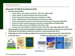 Governança Corporativa

Alexandre Di Miceli da Silveira (2/2)


Prêmios selecionados:














Prêmio “IBGC – Itaú Unibanco Academia”: 2013, 2011, 2010 e 2009
Prêmio “SBFIN” da Revista Brasileira de Finanças em 2009
Prêmio “Banrisul de Finanças Corporativas e Banking” em 2009
Prêmio “BMF-Bovespa” da Revista Brasileira de Finanças em 2008
Prêmio “Revelação em Finanças” do Instituto Brasileiro Executivos Financeiros (IBEF) 2006
Prêmio de melhor trabalho da divisão de Finanças e Contabilidade do ENANPAD 2004
Prêmio de melhor artigo do VI SEMEAD da FEA-USP em 2003
Prêmios de excelência didática FEA/USP em 2013, 2012, 2011, 2010, 2009, 2008, 2007 e 2006

Apresentação de mais de 50 trabalhos acadêmicos sobre finanças corporativas e governança
corporativa nos principais congressos nacionais e internacionais das áreas
Publicação de mais 25 artigos acadêmicos nas principais revistas nacionais e internacionais
Autor dos livros :
Coautor de vários livros, entre os quais :

alexfea@usp.br
Prof. Dr. Alexandre Di Miceli da Silveira®

3

 