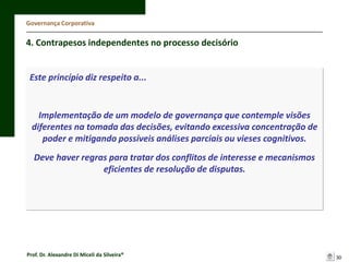 Governança Corporativa

4. Contrapesos independentes no processo decisório

Este princípio diz respeito a...

Implementação de um modelo de governança que contemple visões
diferentes na tomada das decisões, evitando excessiva concentração de
poder e mitigando possíveis análises parciais ou vieses cognitivos.
Deve haver regras para tratar dos conflitos de interesse e mecanismos
eficientes de resolução de disputas.

Prof. Dr. Alexandre Di Miceli da Silveira®

30

 
