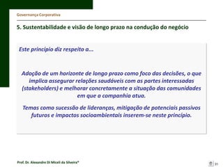 Governança Corporativa

5. Sustentabilidade e visão de longo prazo na condução do negócio

Este princípio diz respeito a...

Adoção de um horizonte de longo prazo como foco das decisões, o que
implica assegurar relações saudáveis com as partes interessadas
(stakeholders) e melhorar concretamente a situação das comunidades
em que a companhia atua.

Temas como sucessão de lideranças, mitigação de potenciais passivos
futuros e impactos socioambientais inserem-se neste princípio.

Prof. Dr. Alexandre Di Miceli da Silveira®

31

 
