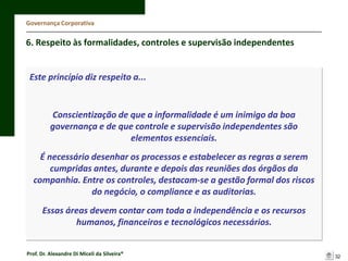Governança Corporativa

6. Respeito às formalidades, controles e supervisão independentes

Este princípio diz respeito a...

Conscientização de que a informalidade é um inimigo da boa
governança e de que controle e supervisão independentes são
elementos essenciais.
É necessário desenhar os processos e estabelecer as regras a serem
cumpridas antes, durante e depois das reuniões dos órgãos da
companhia. Entre os controles, destacam-se a gestão formal dos riscos
do negócio, o compliance e as auditorias.
Essas áreas devem contar com toda a independência e os recursos
humanos, financeiros e tecnológicos necessários.
Prof. Dr. Alexandre Di Miceli da Silveira®

32

 