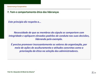 Governança Corporativa

7. Tom e comportamento ético das lideranças

Este princípio diz respeito a...

Necessidade de que os membros da cúpula se comportem com
integridade e apliquem elevados padrões de conduta nas suas decisões,
liderando pelo exemplo.
É preciso promover incessantemente os valores da organização, por
meio de ações de aculturamento e atitudes concretas como a
priorização da ética na seleção dos administradores.

Prof. Dr. Alexandre Di Miceli da Silveira®

33

 