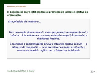 Governança Corporativa

8. Cooperação entre colaboradores e promoção do interesse coletivo da
organização
Este princípio diz respeito a...

Foco na criação de um contexto social que fomente a cooperação entre
todos os colaboradores e executivos, evitando competição excessiva e
rivalidades internas.
É necessária a conscientização de que o interesse coletivo comum — o
interesse da companhia — deve prevalecer em todas as situações,
mesmo quando há conflito com os interesses individuais

Prof. Dr. Alexandre Di Miceli da Silveira®

34

 