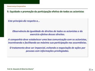 Governança Corporativa

9. Equidade e promoção da participação efetiva de todos os acionistas

Este princípio diz respeito a...

Observância da igualdade de direitos de todos os acionistas e do
exercício efetivo desses direitos.
A companhia deve estabelecer uma boa comunicação com os acionistas,
incentivando e facilitando ao máximo sua participação nas assembleias.
O tratamento deve ser imparcial, evitando a negociação de ações por
pessoas com informações privilegiadas.

Prof. Dr. Alexandre Di Miceli da Silveira®

35

 