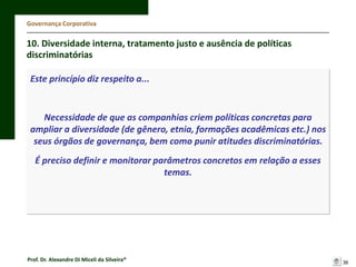 Governança Corporativa

10. Diversidade interna, tratamento justo e ausência de políticas
discriminatórias
Este princípio diz respeito a...

Necessidade de que as companhias criem políticas concretas para
ampliar a diversidade (de gênero, etnia, formações acadêmicas etc.) nos
seus órgãos de governança, bem como punir atitudes discriminatórias.
É preciso definir e monitorar parâmetros concretos em relação a esses
temas.

Prof. Dr. Alexandre Di Miceli da Silveira®

36

 