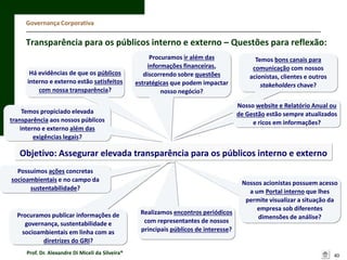 Governança Corporativa

Transparência para os públicos interno e externo – Questões para reflexão:
Há evidências de que os públicos
interno e externo estão satisfeitos
com nossa transparência?

Procuramos ir além das
informações financeiras,
discorrendo sobre questões
estratégicas que podem impactar
nosso negócio?

Temos bons canais para
comunicação com nossos
acionistas, clientes e outros
stakeholders chave?
Nosso website e Relatório Anual ou
de Gestão estão sempre atualizados
e ricos em informações?

Temos propiciado elevada
transparência aos nossos públicos
interno e externo além das
exigências legais?

Objetivo: Assegurar elevada transparência para os públicos interno e externo
Possuímos ações concretas
socioambientais e no campo da
sustentabilidade?

Procuramos publicar informações de
governança, sustentabilidade e
socioambientais em linha com as
diretrizes do GRI?
Prof. Dr. Alexandre Di Miceli da Silveira®

Realizamos encontros periódicos
com representantes de nossos
principais públicos de interesse?

Nossos acionistas possuem acesso
a um Portal interno que lhes
permite visualizar a situação da
empresa sob diferentes
dimensões de análise?

40

 