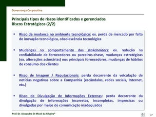 Governança Corporativa

Principais tipos de riscos identificados e gerenciados
Riscos Estratégicos (2/2)


Risco de mudança no ambiente tecnológico: ex. perda de mercado por falta
de inovação tecnológica, obsolescência tecnológica



Mudanças no comportamento dos stakeholders: ex. redução na
confiabilidade de fornecedores ou parceiros-chave, mudanças estratégicas
(ex. alterações acionárias) nos principais fornecedores, mudanças de hábitos
de consumo dos clientes



Risco de Imagem / Reputacionais: perda decorrente da veiculação de
notícias negativas sobre a Companhia (escândalos, redes sociais, Internet,
etc.)



Risco de Divulgação de Informações Externas: perda decorrente da
divulgação de informações incorretas, incompletas, imprecisas ou
divulgadas por meios de comunicação inadequados

Prof. Dr. Alexandre Di Miceli da Silveira®

47

 