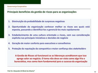 Governança Corporativa

Principais benefícios da gestão de riscos para as organizações

1. Diminuição da probabilidade de surpresas negativas
2. Oportunidade da organização conhecer melhor os riscos aos quais está
exposta, passando a identificá-los e gerenciá-los mais rapidamente
3. Estabelecimento de uma cultura orientada a riscos, com sua consideração
explícita nas principais iniciativas e decisões de negócio
4. Geração de maior conforto para executivos e conselheiros
5. Proteção da reputação da companhia e maior confiança dos stakeholders

A Gestão de Riscos só funcionará se as lideranças acreditarem que isso
agrega valor ao negócio. O tema não deve ser visto como algo frio e
burocrático, mas como item fundamental para o sucesso da organização

Prof. Dr. Alexandre Di Miceli da Silveira®

52

 
