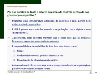 Governança Corporativa

Por que enfatiza-se tanto o reforço das áreas de controle dentro da boa
governança corporativa?


Implantar uma infraestrutura adequada de controles é caro, porém bem
mais caro é não implantá-la



É difícil pensar em controles quando a organização cresce rápido e vem
“dando certo”...



...Entretanto, casos recentes mostram que é nessa fase que as empresas
ficam mais expostas a graves crises e colapsos



É responsabilidade de cada líder de área lidar com temas como:
1. Riscos
2. Conformidade com as políticas internas e leis

3. Manutenção de elevados padrões éticos


As áreas de controle servem para levar esta agenda adiante na organização e
para oferecer expertise nesses temas

Prof. Dr. Alexandre Di Miceli da Silveira®

64

 