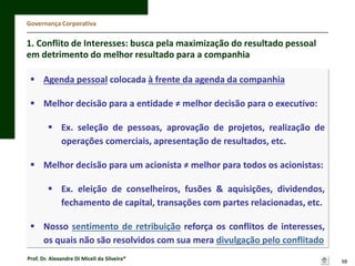 Governança Corporativa

1. Conflito de Interesses: busca pela maximização do resultado pessoal
em detrimento do melhor resultado para a companhia
 Agenda pessoal colocada à frente da agenda da companhia
 Melhor decisão para a entidade ≠ melhor decisão para o executivo:
 Ex. seleção de pessoas, aprovação de projetos, realização de
operações comerciais, apresentação de resultados, etc.
 Melhor decisão para um acionista ≠ melhor para todos os acionistas:
 Ex. eleição de conselheiros, fusões & aquisições, dividendos,
fechamento de capital, transações com partes relacionadas, etc.
 Nosso sentimento de retribuição reforça os conflitos de interesses,
os quais não são resolvidos com sua mera divulgação pelo conflitado
Prof. Dr. Alexandre Di Miceli da Silveira®

68

 