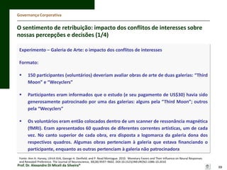 Governança Corporativa

O sentimento de retribuição: impacto dos conflitos de interesses sobre
nossas percepções e decisões (1/4)
Experimento – Galeria de Arte: o impacto dos conflitos de interesses
Formato:


150 participantes (voluntários) deveriam avaliar obras de arte de duas galerias: “Third
Moon” e “Wecyclers”



Participantes eram informados que o estudo (e seu pagamento de US$30) havia sido
generosamente patrocinado por uma das galerias: alguns pela “Third Moon”; outros
pela “Wecyclers”



Os voluntários eram então colocados dentro de um scanner de ressonância magnética
(fMRI). Eram apresentados 60 quadros de diferentes correntes artísticas, um de cada
vez. No canto superior de cada obra, era disposta a logomarca da galeria dona dos
respectivos quadros. Algumas obras pertenciam à galeria que estava financiando o
participante, enquanto as outras pertenciam à galeria não patrocinadora

Fonte: Ann H. Harvey, Ulrich Kirk, George H. Denfield, and P. Read Montague. 2010. Monetary Favors and Their Influence on Neural Responses
and Revealed Preference. The Journal of Neuroscience, 30(28):9597–9602. DOI:10.1523/JNEUROSCI.1086-10.2010

Prof. Dr. Alexandre Di Miceli da Silveira®

69

 