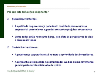 Governança Corporativa

Por que este tema é tão importante?
1.

Stakeholders internos:
 A qualidade da governança pode tanto contribuir para o sucesso
empresarial quanto levar a grandes colapsos e prejuízos corporativos
 Como todos estão no mesmo barco, isso afeta as perspectivas de vida
e carreira de todos

2.

Stakeholders externos:
 A governança corporativa está no topo da prioridade dos investidores
 A companhia está inserida na comunidade: sua boa ou má governança
gera impacto substanciais sobre terceiros

Prof. Dr. Alexandre Di Miceli da Silveira®

7

 