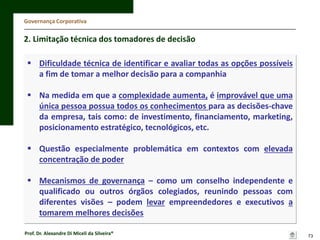 Governança Corporativa

2. Limitação técnica dos tomadores de decisão
 Dificuldade técnica de identificar e avaliar todas as opções possíveis
a fim de tomar a melhor decisão para a companhia
 Na medida em que a complexidade aumenta, é improvável que uma
única pessoa possua todos os conhecimentos para as decisões-chave
da empresa, tais como: de investimento, financiamento, marketing,
posicionamento estratégico, tecnológicos, etc.

 Questão especialmente problemática em contextos com elevada
concentração de poder
 Mecanismos de governança – como um conselho independente e
qualificado ou outros órgãos colegiados, reunindo pessoas com
diferentes visões – podem levar empreendedores e executivos a
tomarem melhores decisões
Prof. Dr. Alexandre Di Miceli da Silveira®

73

 