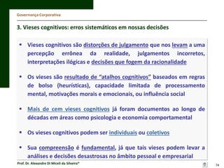 Governança Corporativa

3. Vieses cognitivos: erros sistemáticos em nossas decisões
 Vieses cognitivos são distorções de julgamento que nos levam a uma
percepção errônea da realidade, julgamentos incorretos,
interpretações ilógicas e decisões que fogem da racionalidade
 Os vieses são resultado de “atalhos cognitivos” baseados em regras
de bolso (heurísticas), capacidade limitada de processamento
mental, motivações morais e emocionais, ou influência social
 Mais de cem vieses cognitivos já foram documentos ao longo de
décadas em áreas como psicologia e economia comportamental

 Os vieses cognitivos podem ser individuais ou coletivos
 Sua compreensão é fundamental, já que tais vieses podem levar a
análises e decisões desastrosas no âmbito pessoal e empresarial
Prof. Dr. Alexandre Di Miceli da Silveira®

74

 