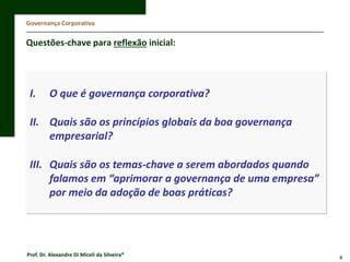 Governança Corporativa

Questões-chave para reflexão inicial:

I.

O que é governança corporativa?

II. Quais são os princípios globais da boa governança
empresarial?
III. Quais são os temas-chave a serem abordados quando
falamos em “aprimorar a governança de uma empresa”
por meio da adoção de boas práticas?

Prof. Dr. Alexandre Di Miceli da Silveira®

8

 
