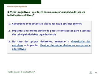 Governança Corporativa

3. Vieses cognitivos – que fazer para minimizar o impacto dos vieses
individuais e coletivos?
1. Compreender os potenciais vieses aos quais estamos sujeitos
2. Implantar um sistema efetivo de pesos e contrapesos para a tomada
das principais decisões organizacionais
3. No caso dos grupos decisórios, aumentar a diversidade dos
membros e implantar técnicas decisórias decisórias modernas e
alternativas

Prof. Dr. Alexandre Di Miceli da Silveira®

83

 