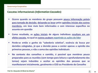 Governança Corporativa

Cascatas informacionais (Information Cascades)


Ocorre quando os membros do grupo possuem pouca informação prévia
para tomada de decisão, deixando-se levar pelas opiniões iniciais dos outros
membros, em tese mais bem informados e com interesse específico no
assunto em questão



Como resultado, as ações iniciais de alguns indivíduos resultam em um
efeito cascata, na qual os outros acabam repetindo as ações do líder



Perde-se então o ganho da “sabedoria coletiva”, essência da busca por
decisões colegiadas, já que a decisão passa a conter apenas a opinião das
primeiras pessoas, e não a soma das opiniões individuais



No contexto dos conselhos e comitês, é possível que membros pouco
preparados para as reuniões (sem tempo para leitura e aprofundamento dos
temas) sejam induzidos a aceitar as opiniões das pessoas que se
manifestaram inicialmente, geralmente o CEO ou Presidente do Conselho

Prof. Dr. Alexandre Di Miceli da Silveira®

86

 