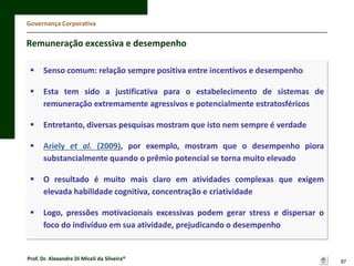 Governança Corporativa

Remuneração excessiva e desempenho


Senso comum: relação sempre positiva entre incentivos e desempenho



Esta tem sido a justificativa para o estabelecimento de sistemas de
remuneração extremamente agressivos e potencialmente estratosféricos



Entretanto, diversas pesquisas mostram que isto nem sempre é verdade



Ariely et al. (2009), por exemplo, mostram que o desempenho piora
substancialmente quando o prêmio potencial se torna muito elevado



O resultado é muito mais claro em atividades complexas que exigem
elevada habilidade cognitiva, concentração e criatividade



Logo, pressões motivacionais excessivas podem gerar stress e dispersar o
foco do indivíduo em sua atividade, prejudicando o desempenho

Prof. Dr. Alexandre Di Miceli da Silveira®

87

 