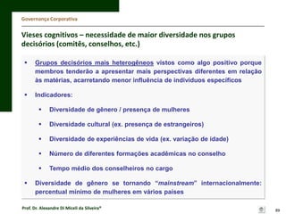 Governança Corporativa

Vieses cognitivos – necessidade de maior diversidade nos grupos
decisórios (comitês, conselhos, etc.)


Grupos decisórios mais heterogêneos vistos como algo positivo porque
membros tenderão a apresentar mais perspectivas diferentes em relação
às matérias, acarretando menor influência de indivíduos específicos



Indicadores:



Diversidade cultural (ex. presença de estrangeiros)



Diversidade de experiências de vida (ex. variação de idade)



Número de diferentes formações acadêmicas no conselho




Diversidade de gênero / presença de mulheres

Tempo médio dos conselheiros no cargo

Diversidade de gênero se tornando “mainstream” internacionalmente:
percentual mínimo de mulheres em vários países

Prof. Dr. Alexandre Di Miceli da Silveira®

89

 