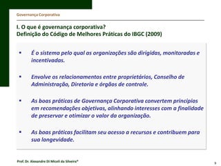 Governança Corporativa

I. O que é governança corporativa?
Definição do Código de Melhores Práticas do IBGC (2009)


É o sistema pelo qual as organizações são dirigidas, monitoradas e
incentivadas.



Envolve os relacionamentos entre proprietários, Conselho de
Administração, Diretoria e órgãos de controle.



As boas práticas de Governança Corporativa convertem princípios
em recomendações objetivas, alinhando interesses com a finalidade
de preservar e otimizar o valor da organização.



As boas práticas facilitam seu acesso a recursos e contribuem para
sua longevidade.

Prof. Dr. Alexandre Di Miceli da Silveira®

9

 