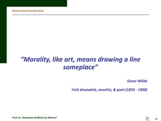 Governança Corporativa

“Morality, like art, means drawing a line
someplace”
Oscar Wilde
Irish dramatist, novelist, & poet (1854 - 1900)

Prof. Dr. Alexandre Di Miceli da Silveira®

93

 