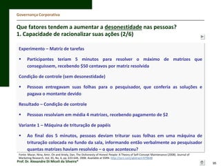 Governança Corporativa

Que fatores tendem a aumentar a desonestidade nas pessoas?
1. Capacidade de racionalizar suas ações (2/6)
Experimento – Matriz de tarefas



Participantes teriam 5 minutos para resolver o máximo de matrizes que
conseguissem, recebendo $50 centavos por matriz resolvida

Condição de controle (sem desonestidade)


Pessoas entregavam suas folhas para o pesquisador, que conferia as soluções e
pagava o montante devido

Resultado – Condição de controle


Pessoas resolviam em média 4 matrizes, recebendo pagamento de $2

Variante 1 – Máquina de trituração de papéis


Ao final dos 5 minutos, pessoas deviam triturar suas folhas em uma máquina de
trituração colocada no fundo da sala, informando então verbalmente ao pesquisador
quantas matrizes haviam resolvido – o que aconteceu?

Fonte: Mazar, Nina, Amir, On and Ariely, Dan, The Dishonesty of Honest People: A Theory of Self-Concept Maintenance (2008). Journal of
Marketing Research, Vol. 45, No. 6, pp. 633-644, 2008. Available at SSRN: http://ssrn.com/abstract=979648

Prof. Dr. Alexandre Di Miceli da Silveira®

95

 