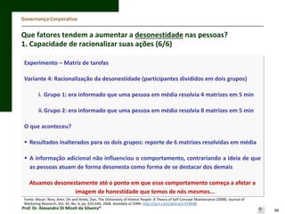Governança Corporativa

Que fatores tendem a aumentar a desonestidade nas pessoas?
1. Capacidade de racionalizar suas ações (6/6)
Experimento – Matriz de tarefas
Variante 4: Racionalização da desonestidade (participantes divididos em dois grupos)
i. Grupo 1: era informado que uma pessoa em média resolvia 4 matrizes em 5 min
ii.Grupo 2: era informado que uma pessoa em média resolvia 8 matrizes em 5 min
O que aconteceu?
 Resultados inalterados para os dois grupos: reporte de 6 matrizes resolvidas em média
 A informação adicional não influenciou o comportamento, contrariando a ideia de que
as pessoas atuam de forma desonesta como forma de se destacar dos demais
Atuamos desonestamente até o ponto em que esse comportamento começa a afetar a
imagem de honestidade que temos de nós mesmos...
Fonte: Mazar, Nina, Amir, On and Ariely, Dan, The Dishonesty of Honest People: A Theory of Self-Concept Maintenance (2008). Journal of
Marketing Research, Vol. 45, No. 6, pp. 633-644, 2008. Available at SSRN: http://ssrn.com/abstract=979648

Prof. Dr. Alexandre Di Miceli da Silveira®

99

 