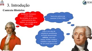 14
3. Introdução
Contexto Histórico
Teoria do calórico de
Lavoisier (1743-1794)
Calor é um tipo de
substância semelhante
ao fluido denominado
calórico, que sem
massa, incolor, inodoro,
insípido e capaz de fluir
de um corpo para outro
Benjamim Thompson
(1753-1814).
Na verdade, se eu atritar
continuamente dois
objetos, eu consigo gerar
calor. (1798)
 