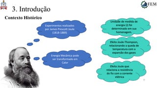 16
3. Introdução
Contexto Histórico
Experimentos realizados
por James Prescott Joule
(1818-1889)
Energia Mecânica pode
ser transformado em
Calor
Unidade de medida de
energia (J) foi
determinado em sua
homenagem.
Efeito Joule-Thompson,
relacionando a queda de
temperatura com a
expansão dos gases
Efeito Joule que
relaciona a resistência
do fio com a corrente
elétrica
 