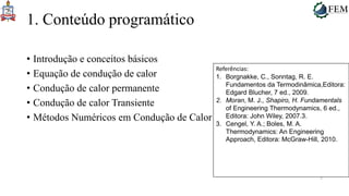 2
1. Conteúdo programático
• Introdução e conceitos básicos
• Equação de condução de calor
• Condução de calor permanente
• Condução de calor Transiente
• Métodos Numéricos em Condução de Calor
Referências:
1. Borgnakke, C., Sonntag, R. E.
Fundamentos da Termodinâmica,Editora:
Edgard Blucher, 7 ed., 2009.
2. Moran, M. J., Shapiro, H. Fundamentals
of Engineering Thermodynamics, 6 ed.,
Editora: John Wiley, 2007.3.
3. Cengel, Y. A.; Boles, M. A.
Thermodynamics: An Engineering
Approach, Editora: McGraw-Hill, 2010.
 