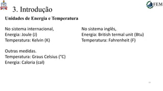 24
3. Introdução
Unidades de Energia e Temperatura
No sistema internacional,
Energia: Joule (J)
Temperatura: Kelvin (K)
No sistema inglês,
Energia: British termal unit (Btu)
Temperatura: Fahrenheit (F)
Outras medidas.
Temperatura: Graus Celsius (°C)
Energia: Caloria (cal)
 