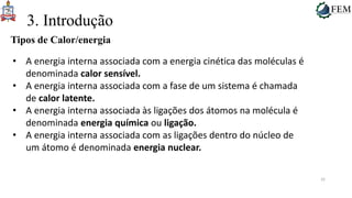 25
3. Introdução
Tipos de Calor/energia
• A energia interna associada com a energia cinética das moléculas é
denominada calor sensível.
• A energia interna associada com a fase de um sistema é chamada
de calor latente.
• A energia interna associada às ligações dos átomos na molécula é
denominada energia química ou ligação.
• A energia interna associada com as ligações dentro do núcleo de
um átomo é denominada energia nuclear.
 