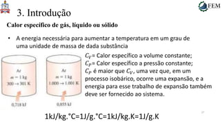 27
3. Introdução
Calor específico de gás, líquido ou sólido
• A energia necessária para aumentar a temperatura em um grau de
uma unidade de massa de dada substância
𝐶𝑉= Calor específico a volume constante;
𝐶𝑃= Calor específico a pressão constante;
𝐶𝑃 é maior que 𝐶𝑉, uma vez que, em um
processo isobárico, ocorre uma expansão, e a
energia para esse trabalho de expansão também
deve ser fornecido ao sistema.
1kJ/kg.°C=1J/g.°C=1kJ/kg.K=1J/g.K
 